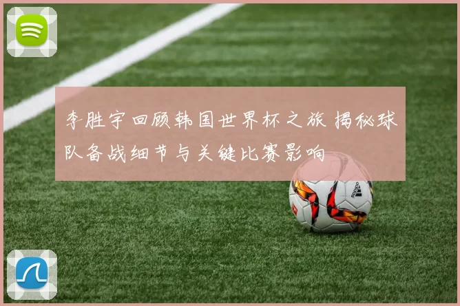 李胜宇回顾韩国世界杯之旅 揭秘球队备战细节与关键比赛影响