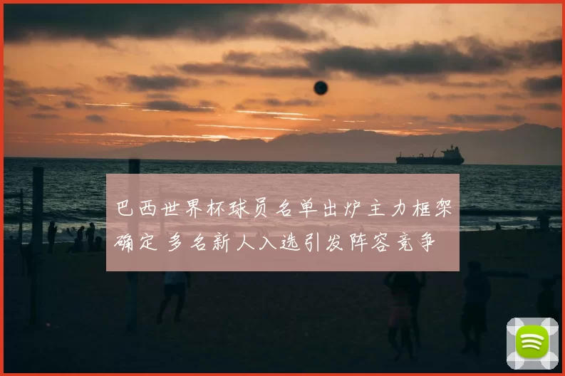 巴西世界杯球员名单出炉主力框架确定 多名新人入选引发阵容竞争