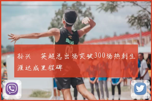 孙兴慜英超总出场突破300场热刺生涯达成里程碑