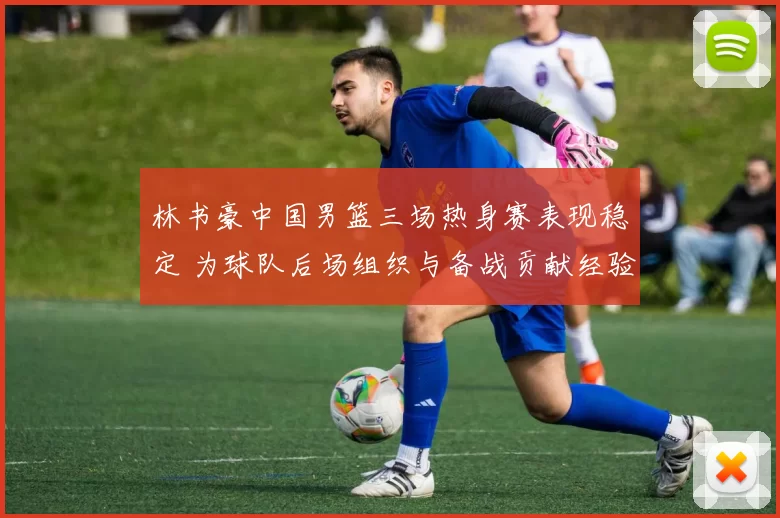 林书豪中国男篮三场热身赛表现稳定 为球队后场组织与备战贡献经验