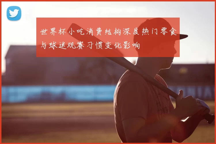 世界杯小吃消费结构深度热门零食与球迷观赛习惯变化影响