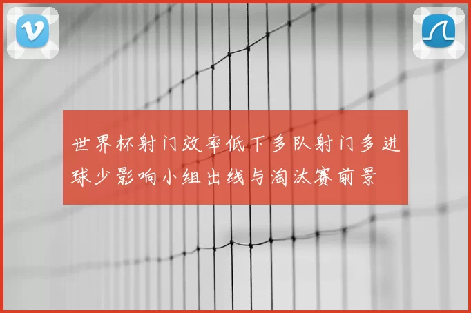 世界杯射门效率低下多队射门多进球少影响小组出线与淘汰赛前景