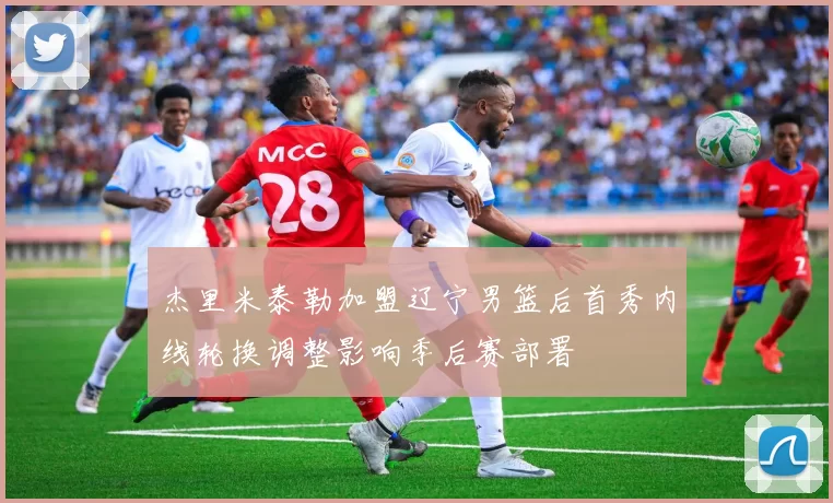 杰里米泰勒加盟辽宁男篮后首秀内线轮换调整影响季后赛部署