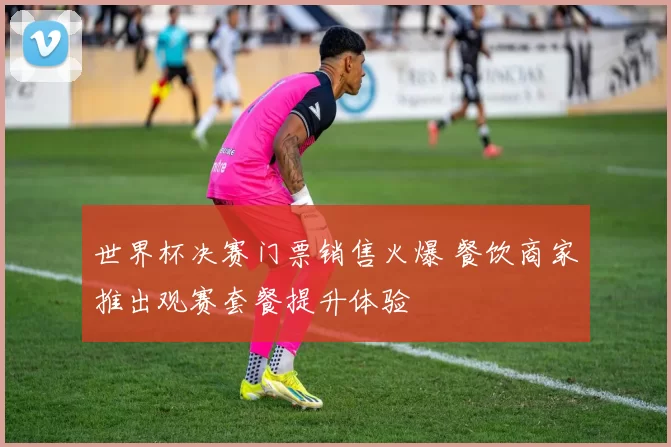 世界杯决赛门票销售火爆 餐饮商家推出观赛套餐提升体验