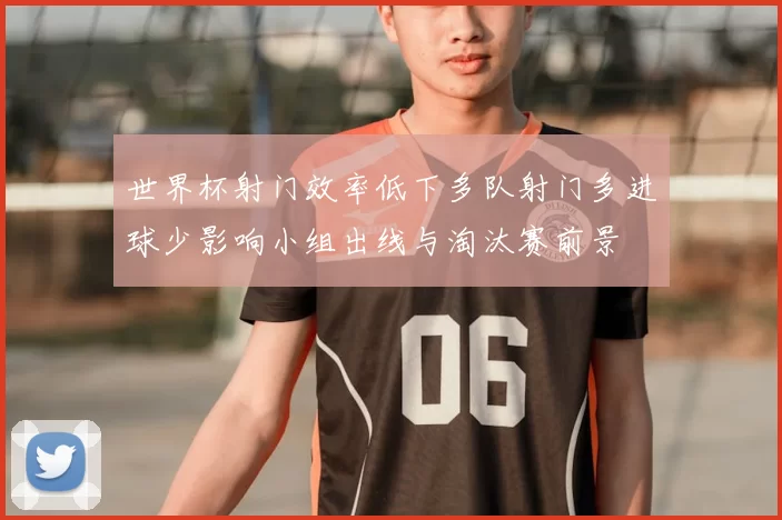 世界杯射门效率低下多队射门多进球少影响小组出线与淘汰赛前景