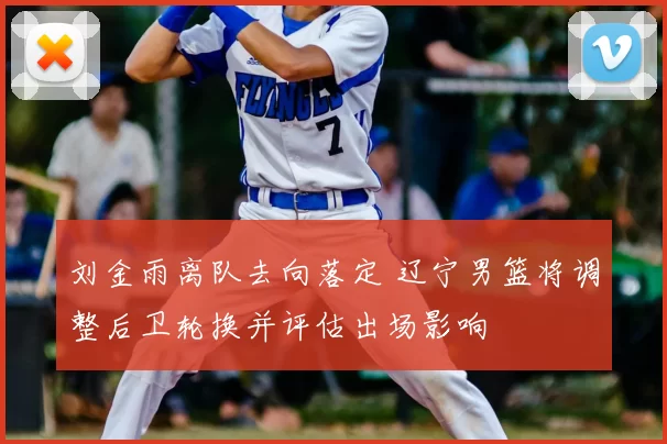 刘金雨离队去向落定 辽宁男篮将调整后卫轮换并评估出场影响