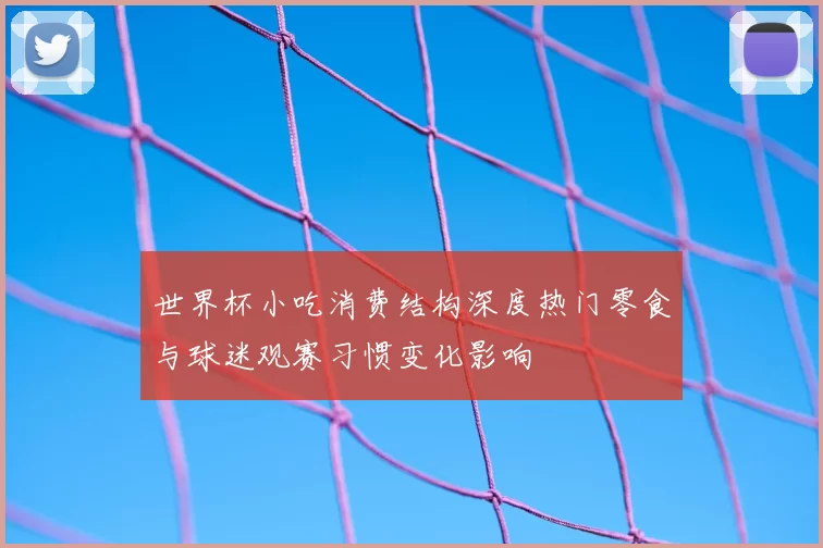 世界杯小吃消费结构深度热门零食与球迷观赛习惯变化影响