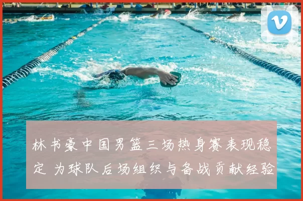 林书豪中国男篮三场热身赛表现稳定 为球队后场组织与备战贡献经验