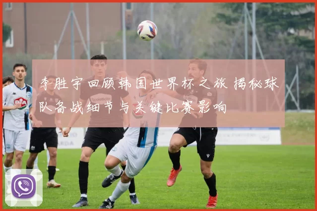 李胜宇回顾韩国世界杯之旅 揭秘球队备战细节与关键比赛影响